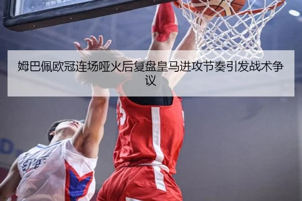 姆巴佩欧冠连场哑火后复盘皇马进攻节奏引发战术争议